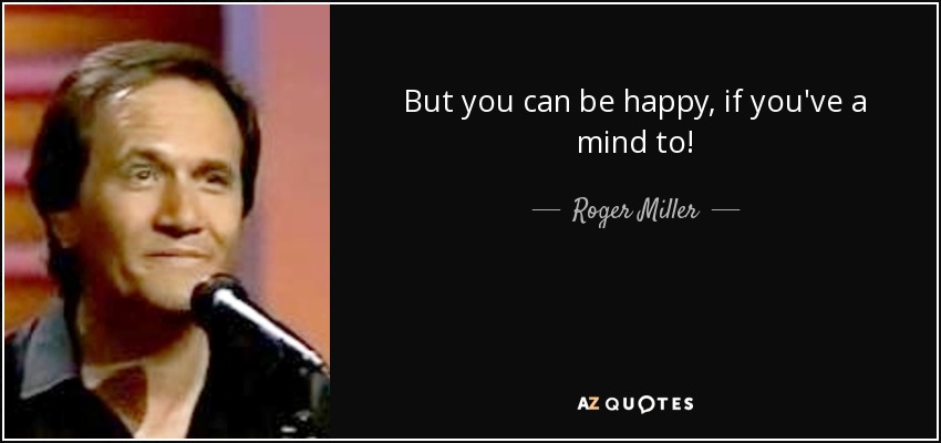 But you can be happy, if you've a mind to! - Roger Miller