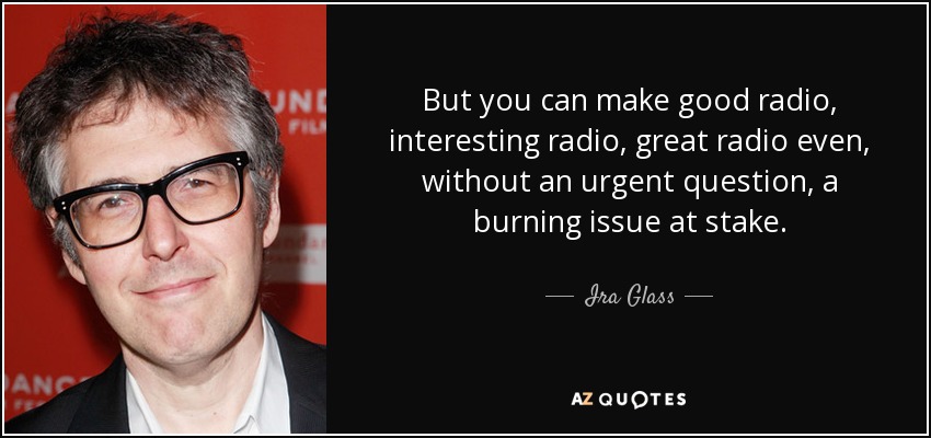 But you can make good radio, interesting radio, great radio even, without an urgent question, a burning issue at stake. - Ira Glass