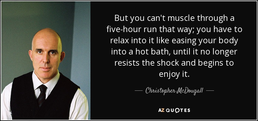 But you can't muscle through a five-hour run that way; you have to relax into it like easing your body into a hot bath, until it no longer resists the shock and begins to enjoy it. - Christopher McDougall