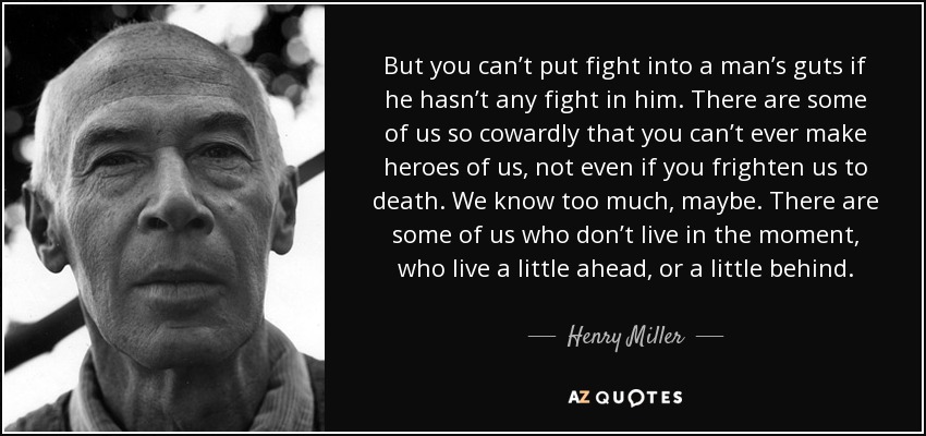 But you can’t put fight into a man’s guts if he hasn’t any fight in him. There are some of us so cowardly that you can’t ever make heroes of us, not even if you frighten us to death. We know too much, maybe. There are some of us who don’t live in the moment, who live a little ahead, or a little behind. - Henry Miller
