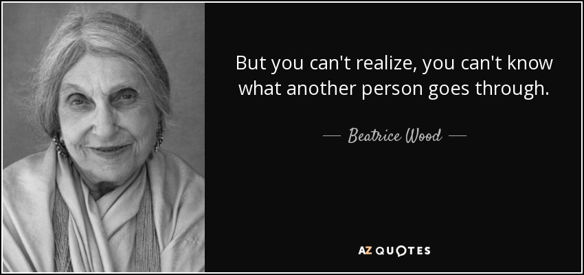 But you can't realize, you can't know what another person goes through. - Beatrice Wood
