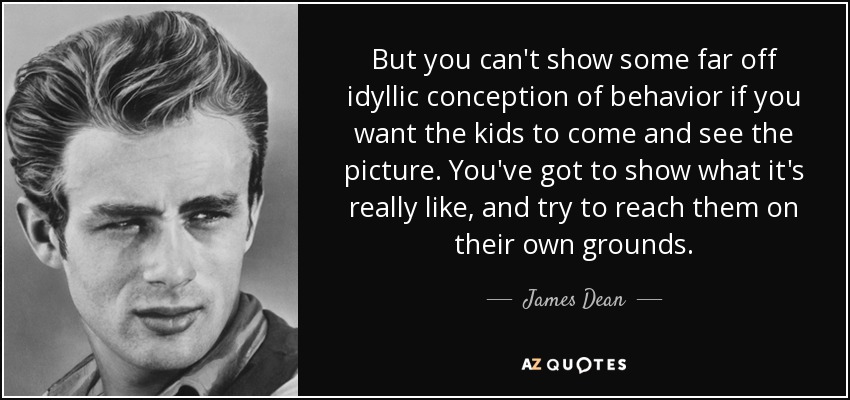 But you can't show some far off idyllic conception of behavior if you want the kids to come and see the picture. You've got to show what it's really like, and try to reach them on their own grounds. - James Dean