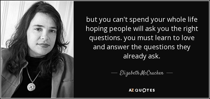 but you can't spend your whole life hoping people will ask you the right questions. you must learn to love and answer the questions they already ask. - Elizabeth McCracken