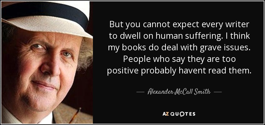 But you cannot expect every writer to dwell on human suffering. I think my books do deal with grave issues. People who say they are too positive probably havent read them. - Alexander McCall Smith