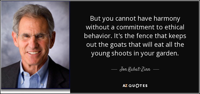 But you cannot have harmony without a commitment to ethical behavior. It's the fence that keeps out the goats that will eat all the young shoots in your garden. - Jon Kabat-Zinn
