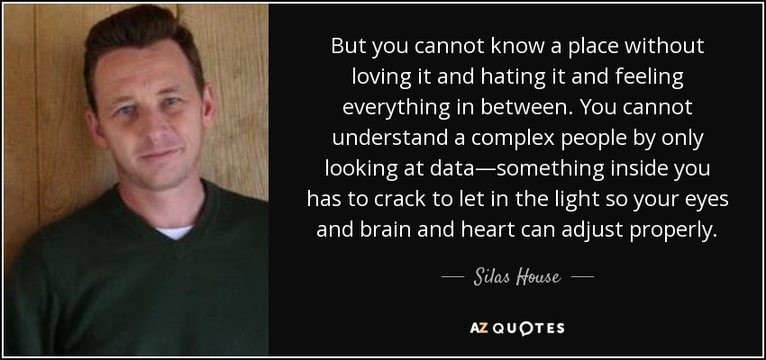 But you cannot know a place without loving it and hating it and feeling everything in between. You cannot understand a complex people by only looking at data—something inside you has to crack to let in the light so your eyes and brain and heart can adjust properly. - Silas House