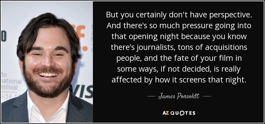 But you certainly don't have perspective. And there's so much pressure going into that opening night because you know there's journalists, tons of acquisitions people, and the fate of your film in some ways, if not decided, is really affected by how it screens that night. - James Ponsoldt