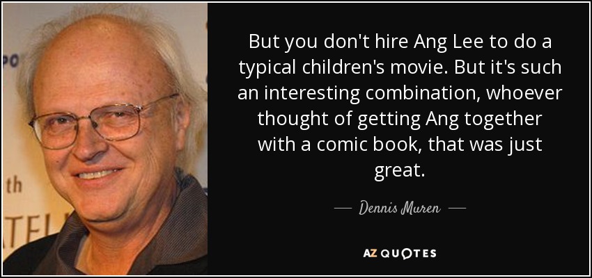 But you don't hire Ang Lee to do a typical children's movie. But it's such an interesting combination, whoever thought of getting Ang together with a comic book, that was just great. - Dennis Muren