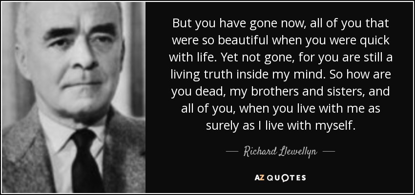 But you have gone now, all of you that were so beautiful when you were quick with life. Yet not gone, for you are still a living truth inside my mind. So how are you dead, my brothers and sisters, and all of you , when you live with me as surely as I live with myself. - Richard Llewellyn