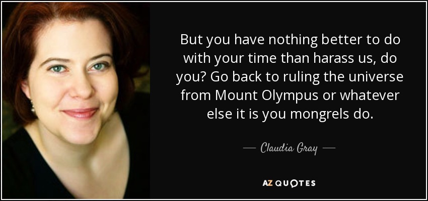 But you have nothing better to do with your time than harass us, do you? Go back to ruling the universe from Mount Olympus or whatever else it is you mongrels do. - Claudia Gray