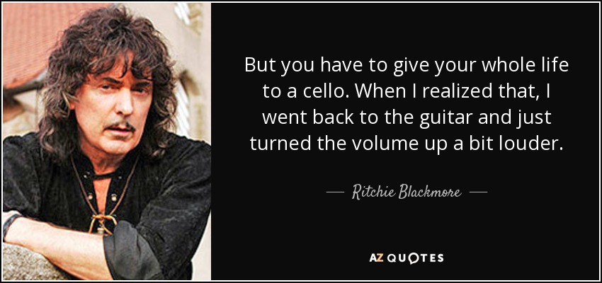 But you have to give your whole life to a cello. When I realized that, I went back to the guitar and just turned the volume up a bit louder. - Ritchie Blackmore