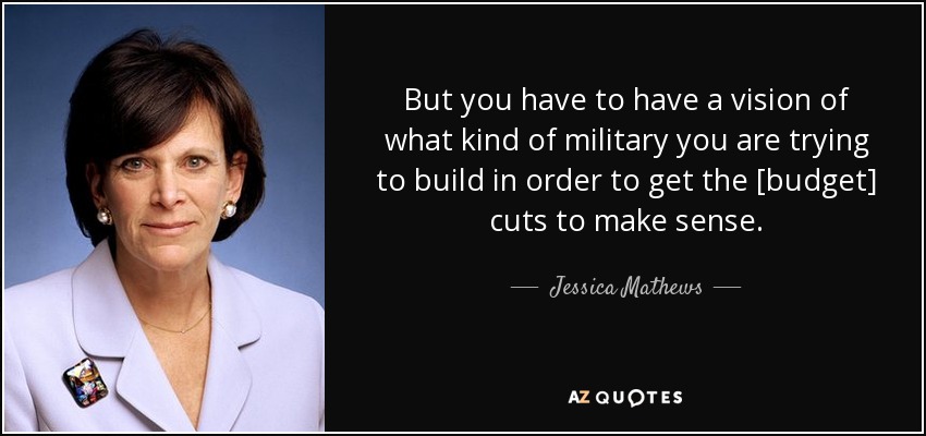 But you have to have a vision of what kind of military you are trying to build in order to get the [budget] cuts to make sense. - Jessica Mathews