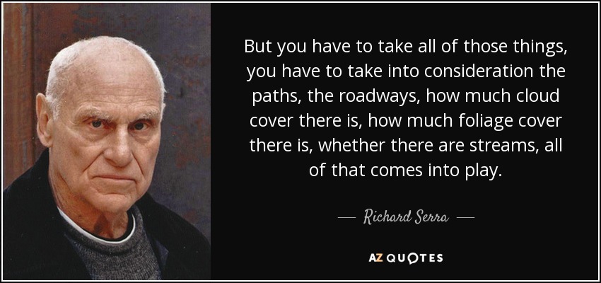 But you have to take all of those things, you have to take into consideration the paths, the roadways, how much cloud cover there is, how much foliage cover there is, whether there are streams, all of that comes into play. - Richard Serra