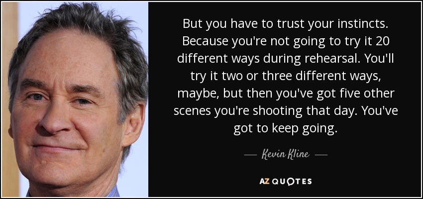 But you have to trust your instincts. Because you're not going to try it 20 different ways during rehearsal. You'll try it two or three different ways, maybe, but then you've got five other scenes you're shooting that day. You've got to keep going. - Kevin Kline