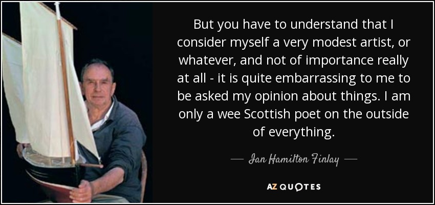 But you have to understand that I consider myself a very modest artist, or whatever, and not of importance really at all - it is quite embarrassing to me to be asked my opinion about things. I am only a wee Scottish poet on the outside of everything. - Ian Hamilton Finlay