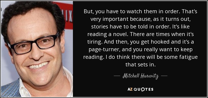 But, you have to watch them in order. That's very important because, as it turns out, stories have to be told in order. It's like reading a novel. There are times when it's tiring. And then, you get hooked and it's a page-turner, and you really want to keep reading. I do think there will be some fatigue that sets in. - Mitchell Hurwitz