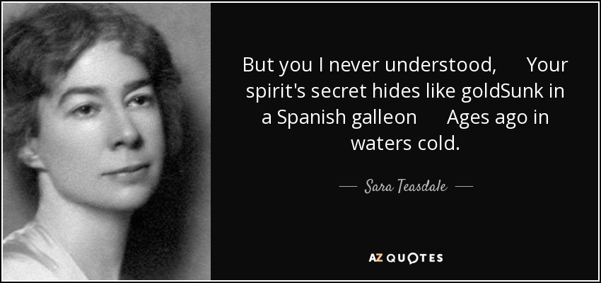 But you I never understood, Your spirit's secret hides like goldSunk in a Spanish galleon Ages ago in waters cold. - Sara Teasdale