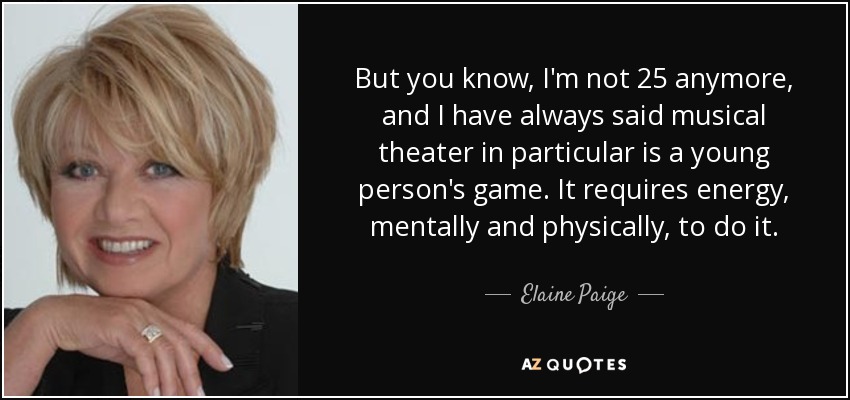 But you know, I'm not 25 anymore, and I have always said musical theater in particular is a young person's game. It requires energy, mentally and physically, to do it. - Elaine Paige