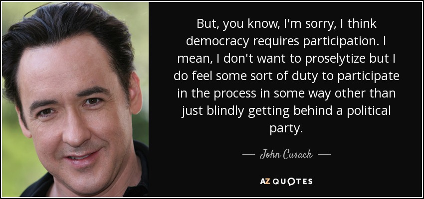 But, you know, I'm sorry, I think democracy requires participation. I mean, I don't want to proselytize but I do feel some sort of duty to participate in the process in some way other than just blindly getting behind a political party. - John Cusack