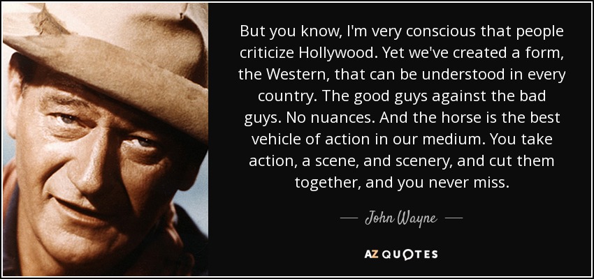 But you know, I'm very conscious that people criticize Hollywood. Yet we've created a form, the Western, that can be understood in every country. The good guys against the bad guys. No nuances. And the horse is the best vehicle of action in our medium. You take action, a scene, and scenery, and cut them together, and you never miss. - John Wayne