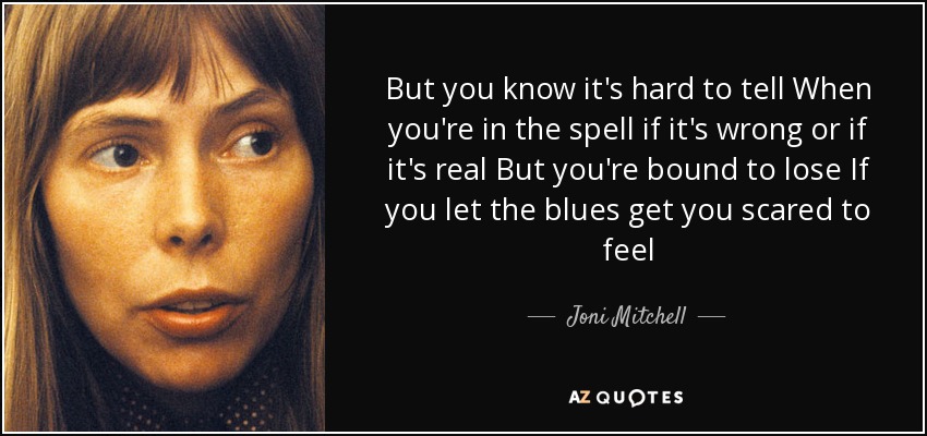 But you know it's hard to tell When you're in the spell if it's wrong or if it's real But you're bound to lose If you let the blues get you scared to feel - Joni Mitchell