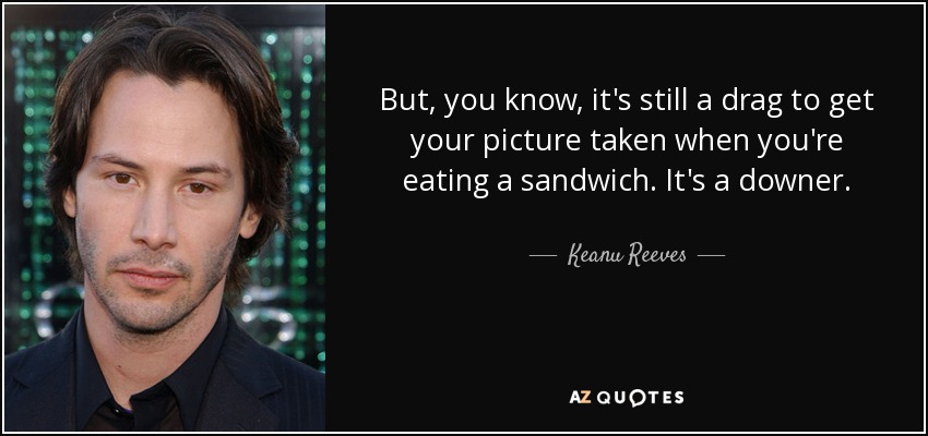 But, you know, it's still a drag to get your picture taken when you're eating a sandwich. It's a downer. - Keanu Reeves