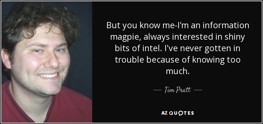 But you know me-I'm an information magpie, always interested in shiny bits of intel. I've never gotten in trouble because of knowing too much. - Tim Pratt