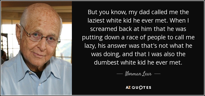 But you know, my dad called me the laziest white kid he ever met. When I screamed back at him that he was putting down a race of people to call me lazy, his answer was that's not what he was doing, and that I was also the dumbest white kid he ever met. - Norman Lear