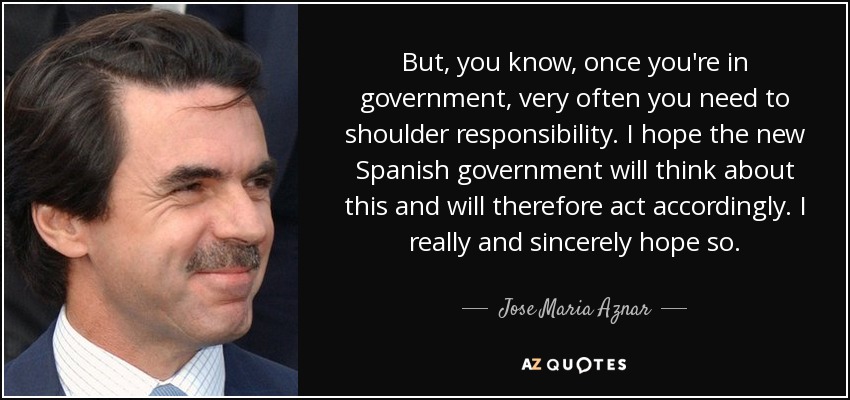 But, you know, once you're in government, very often you need to shoulder responsibility. I hope the new Spanish government will think about this and will therefore act accordingly. I really and sincerely hope so. - Jose Maria Aznar