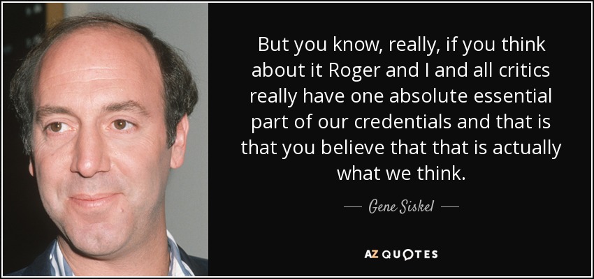 But you know, really, if you think about it Roger and I and all critics really have one absolute essential part of our credentials and that is that you believe that that is actually what we think. - Gene Siskel