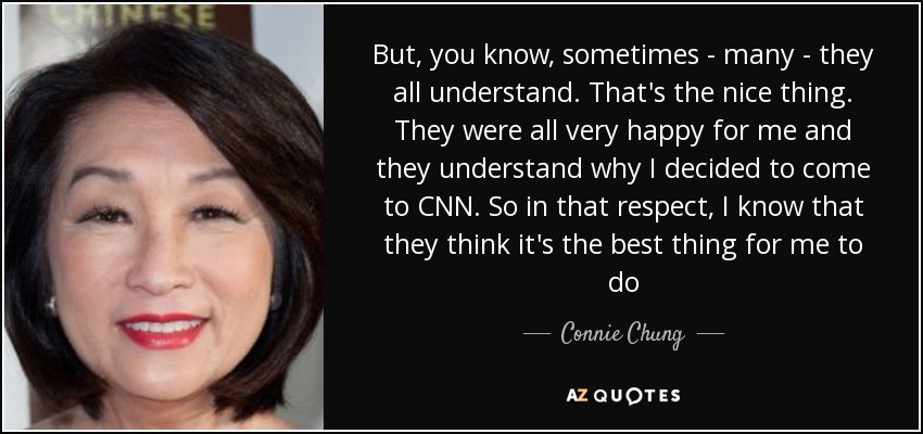 But, you know, sometimes - many - they all understand. That's the nice thing. They were all very happy for me and they understand why I decided to come to CNN. So in that respect, I know that they think it's the best thing for me to do - Connie Chung