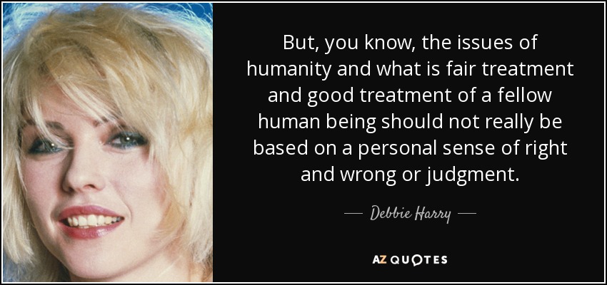 But, you know, the issues of humanity and what is fair treatment and good treatment of a fellow human being should not really be based on a personal sense of right and wrong or judgment. - Debbie Harry