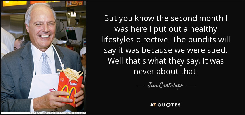 But you know the second month I was here I put out a healthy lifestyles directive. The pundits will say it was because we were sued. Well that's what they say. It was never about that. - Jim Cantalupo