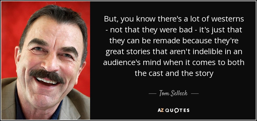 But, you know there's a lot of westerns - not that they were bad - it's just that they can be remade because they're great stories that aren't indelible in an audience's mind when it comes to both the cast and the story - Tom Selleck