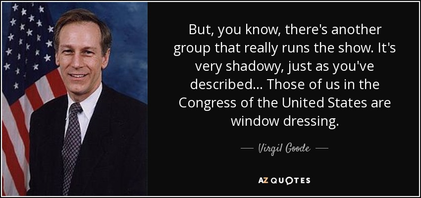 But, you know, there's another group that really runs the show. It's very shadowy, just as you've described... Those of us in the Congress of the United States are window dressing. - Virgil Goode