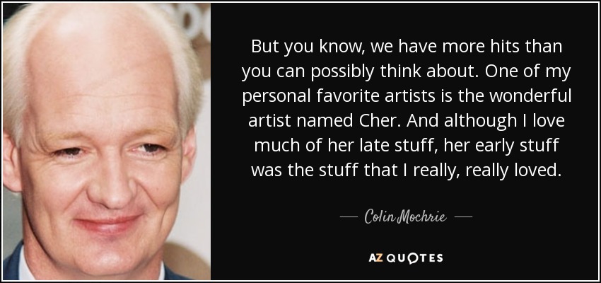 But you know, we have more hits than you can possibly think about. One of my personal favorite artists is the wonderful artist named Cher. And although I love much of her late stuff, her early stuff was the stuff that I really, really loved. - Colin Mochrie