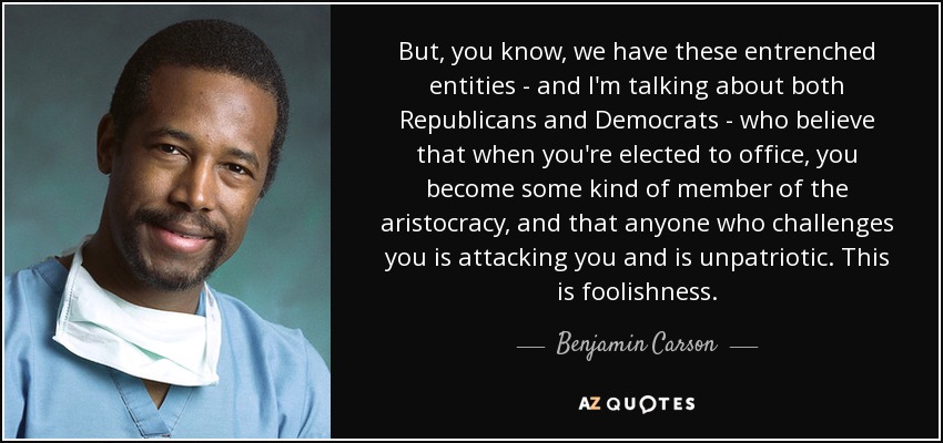 But, you know, we have these entrenched entities - and I'm talking about both Republicans and Democrats - who believe that when you're elected to office, you become some kind of member of the aristocracy, and that anyone who challenges you is attacking you and is unpatriotic. This is foolishness. - Benjamin Carson