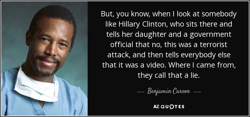 But, you know, when I look at somebody like Hillary Clinton, who sits there and tells her daughter and a government official that no, this was a terrorist attack, and then tells everybody else that it was a video. Where I came from, they call that a lie. - Benjamin Carson