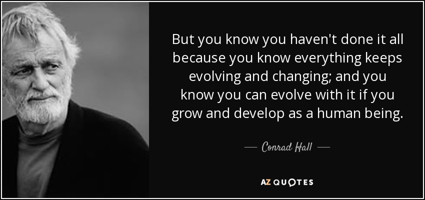 But you know you haven't done it all because you know everything keeps evolving and changing; and you know you can evolve with it if you grow and develop as a human being. - Conrad Hall