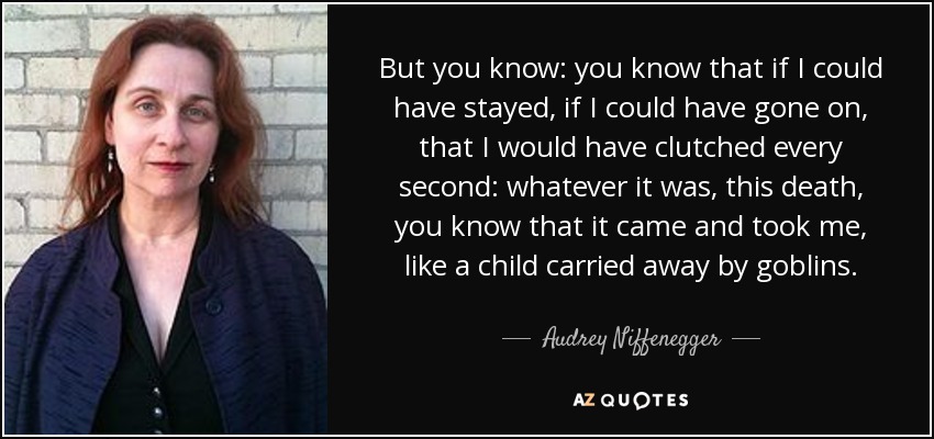 But you know: you know that if I could have stayed, if I could have gone on, that I would have clutched every second: whatever it was, this death, you know that it came and took me, like a child carried away by goblins. - Audrey Niffenegger