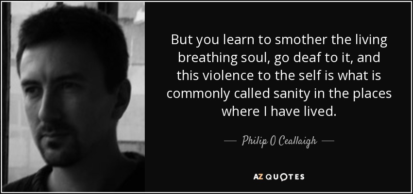 But you learn to smother the living breathing soul, go deaf to it, and this violence to the self is what is commonly called sanity in the places where I have lived. - Philip O Ceallaigh