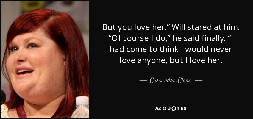 But you love her.” Will stared at him. “Of course I do,” he said finally. “I had come to think I would never love anyone, but I love her. - Cassandra Clare