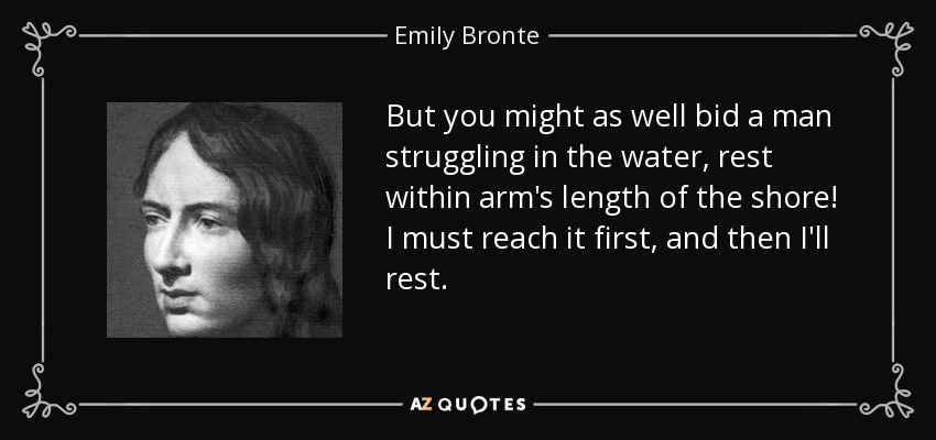 But you might as well bid a man struggling in the water, rest within arm's length of the shore! I must reach it first, and then I'll rest. - Emily Bronte