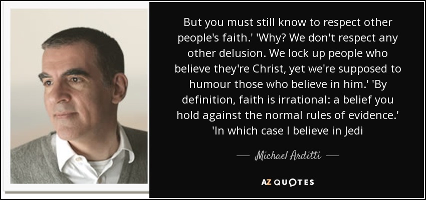 But you must still know to respect other people's faith.' 'Why? We don't respect any other delusion. We lock up people who believe they're Christ, yet we're supposed to humour those who believe in him.' 'By definition, faith is irrational: a belief you hold against the normal rules of evidence.' 'In which case I believe in Jedi - Michael Arditti