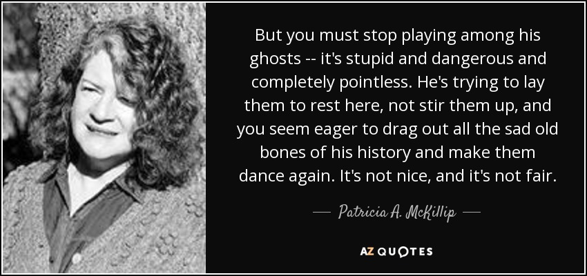 But you must stop playing among his ghosts -- it's stupid and dangerous and completely pointless. He's trying to lay them to rest here, not stir them up, and you seem eager to drag out all the sad old bones of his history and make them dance again. It's not nice, and it's not fair. - Patricia A. McKillip