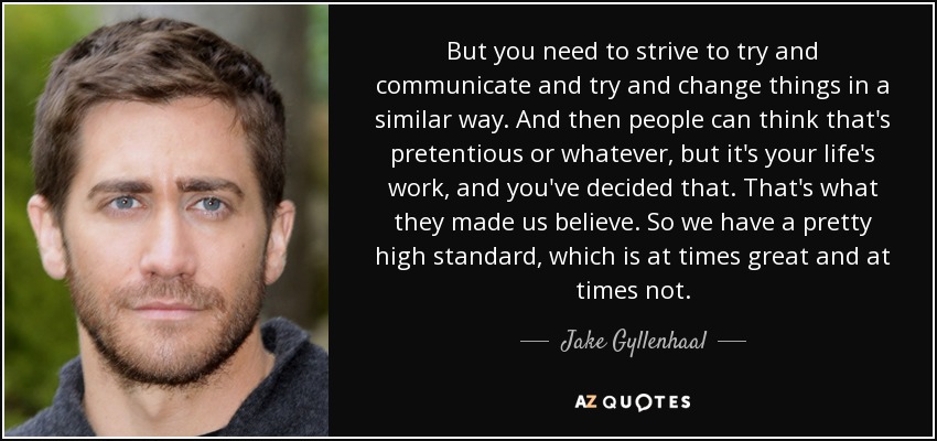 But you need to strive to try and communicate and try and change things in a similar way. And then people can think that's pretentious or whatever, but it's your life's work, and you've decided that. That's what they made us believe. So we have a pretty high standard, which is at times great and at times not. - Jake Gyllenhaal
