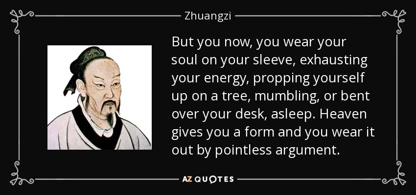 But you now, you wear your soul on your sleeve, exhausting your energy, propping yourself up on a tree, mumbling, or bent over your desk, asleep. Heaven gives you a form and you wear it out by pointless argument. - Zhuangzi