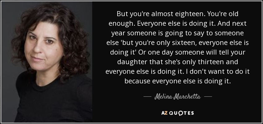 But you're almost eighteen. You're old enough. Everyone else is doing it. And next year someone is going to say to someone else 'but you're only sixteen, everyone else is doing it' Or one day someone will tell your daughter that she's only thirteen and everyone else is doing it. I don't want to do it because everyone else is doing it. - Melina Marchetta