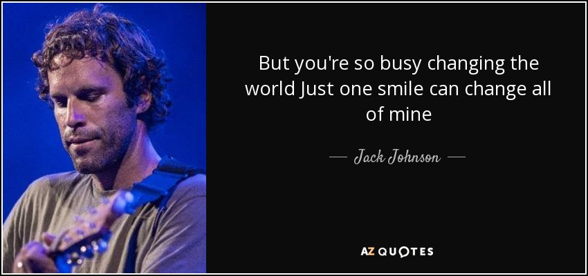 But you're so busy changing the world Just one smile can change all of mine - Jack Johnson
