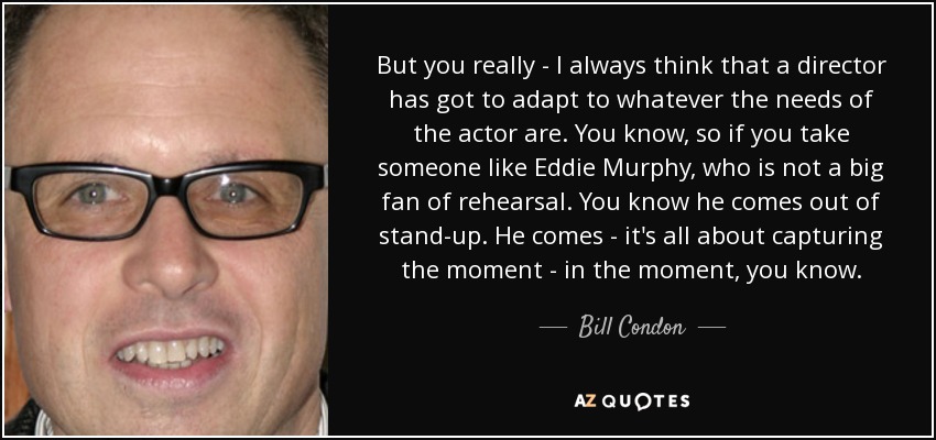 But you really - I always think that a director has got to adapt to whatever the needs of the actor are. You know, so if you take someone like Eddie Murphy, who is not a big fan of rehearsal. You know he comes out of stand-up. He comes - it's all about capturing the moment - in the moment, you know. - Bill Condon